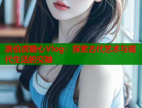 唐伯虎糖心Vlog：探索古代艺术与现代生活的交融
