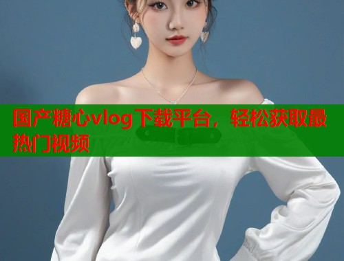 国产糖心vlog下载平台，轻松获取最热门视频