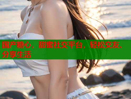国产糖心，甜蜜社交平台，轻松交友、分享生活