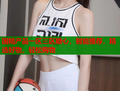 国精产品一区三区糖心，智能推荐，精选好物，轻松购物