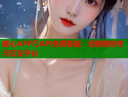 糖心APP汅API免费新版：短视频创作与交友平台