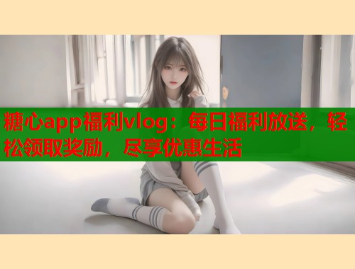 糖心app福利vlog：每日福利放送，轻松领取奖励，尽享优惠生活