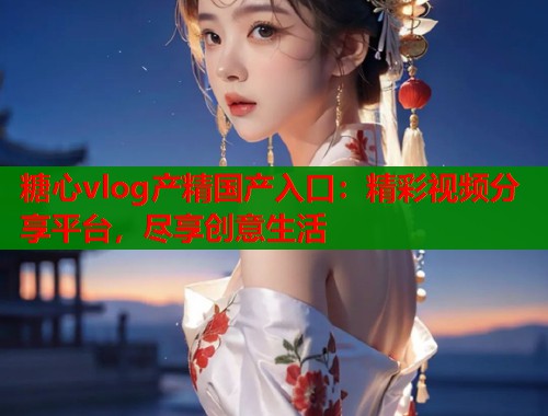 糖心vlog产精国产入口：精彩视频分享平台，尽享创意生活