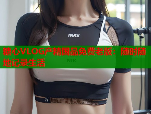 糖心VLOG产精国品免费老版：随时随地记录生活