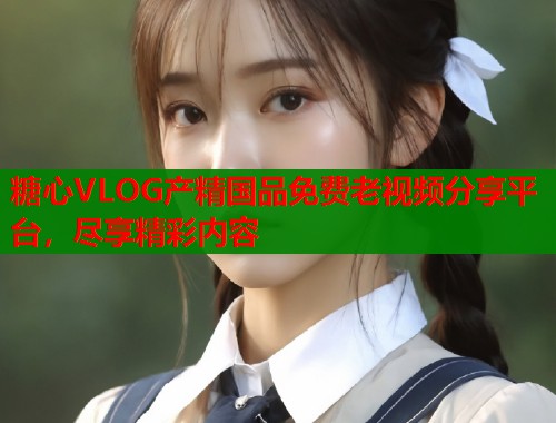 糖心VLOG产精国品免费老视频分享平台，尽享精彩内容