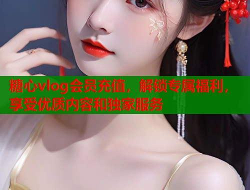 糖心vlog会员充值，解锁专属福利，享受优质内容和独家服务
