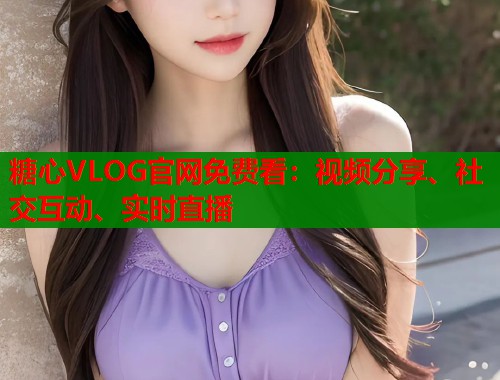 糖心VLOG官网免费看：视频分享、社交互动、实时直播