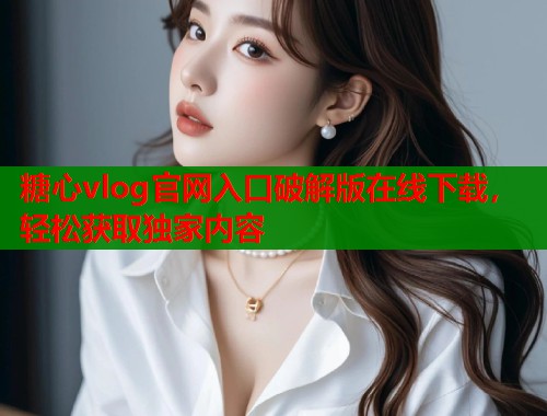 糖心vlog官网入口破解版在线下载，轻松获取独家内容