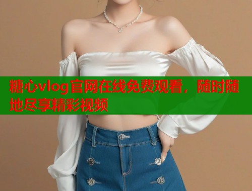 糖心vlog官网在线免费观看，随时随地尽享精彩视频