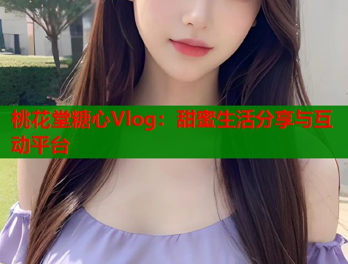 桃花堂糖心Vlog：甜蜜生活分享与互动平台
