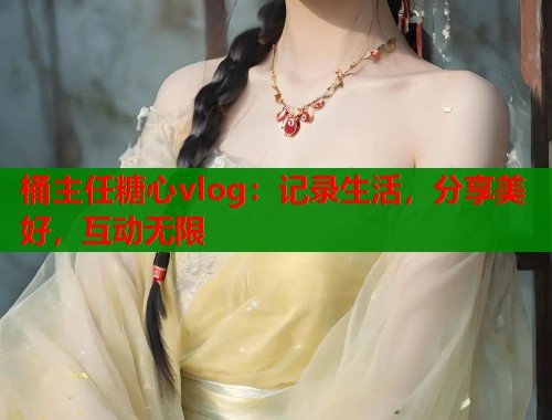 桶主任糖心vlog：记录生活，分享美好，互动无限