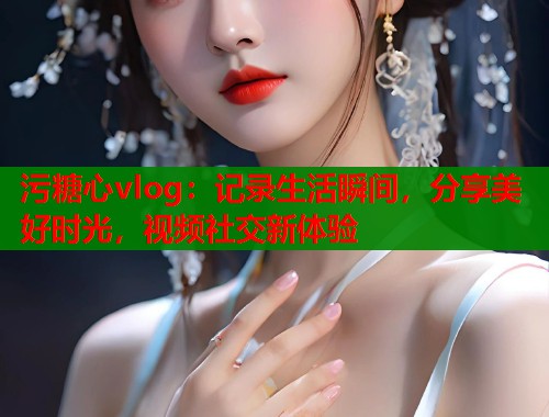 污糖心vlog：记录生活瞬间，分享美好时光，视频社交新体验