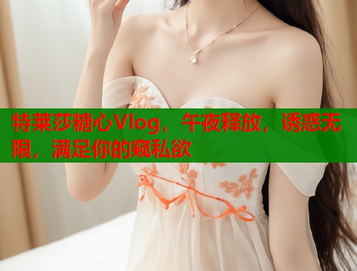 特莱莎糖心Vlog，午夜释放，诱惑无限，满足你的窥私欲