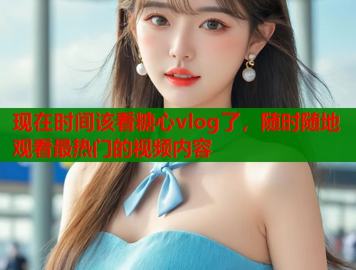 现在时间该看糖心vlog了，随时随地观看最热门的视频内容