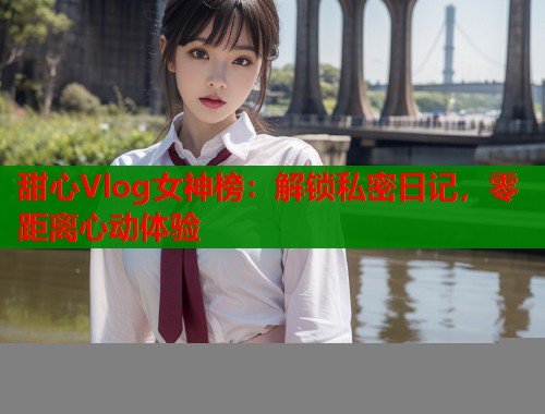 甜心Vlog女神榜：解锁私密日记，零距离心动体验