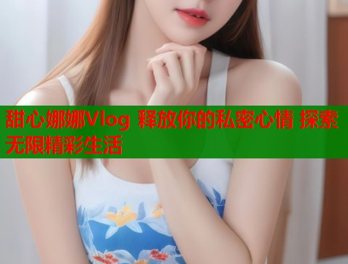 甜心娜娜Vlog 释放你的私密心情 探索无限精彩生活