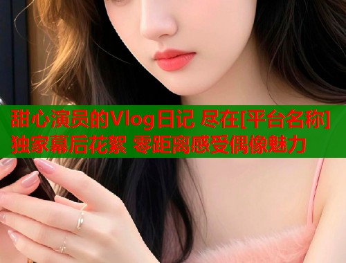 甜心演员的Vlog日记 尽在[平台名称] 独家幕后花絮 零距离感受偶像魅力