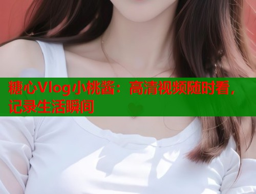 糖心Vlog小桃酱：高清视频随时看，记录生活瞬间
