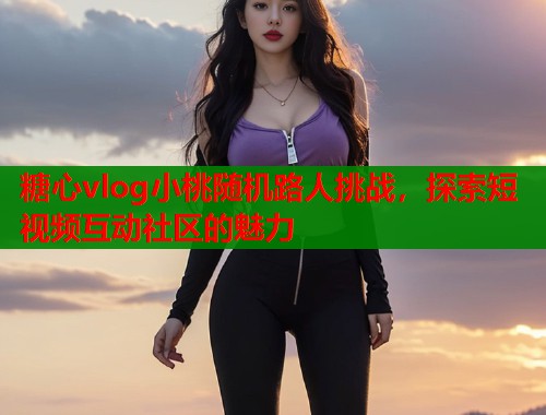 糖心vlog小桃随机路人挑战，探索短视频互动社区的魅力