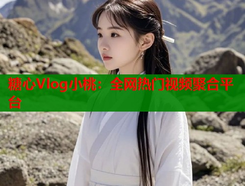 糖心Vlog小桃：全网热门视频聚合平台