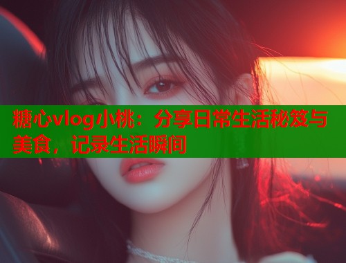 糖心vlog小桃：分享日常生活秘笈与美食，记录生活瞬间