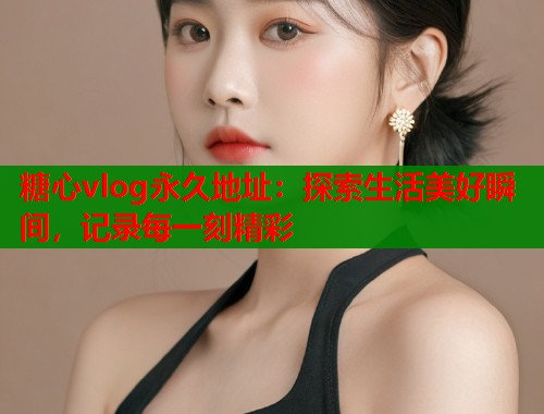 糖心vlog永久地址：探索生活美好瞬间，记录每一刻精彩