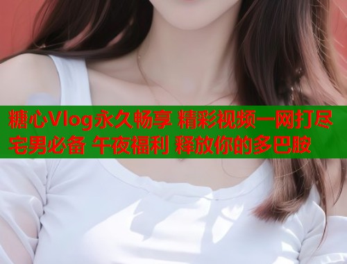 糖心Vlog永久畅享 精彩视频一网打尽 宅男必备 午夜福利 释放你的多巴胺