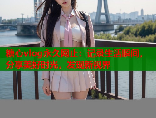糖心vlog永久网止：记录生活瞬间，分享美好时光，发现新视界