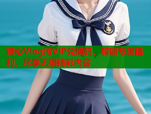 糖心Vlog污VIP兑换码，解锁专属福利，尽享无限精彩内容