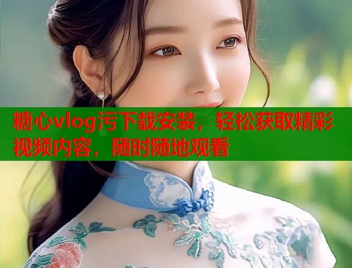 糖心vlog污下载安装，轻松获取精彩视频内容，随时随地观看