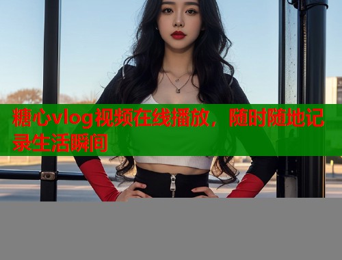 糖心vlog视频在线播放，随时随地记录生活瞬间