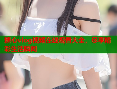 糖心vlog视频在线观看大全，尽享精彩生活瞬间