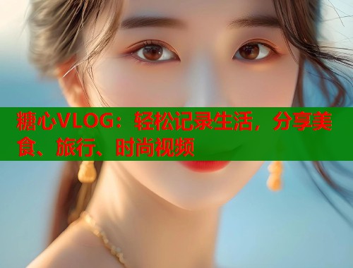 糖心VLOG：轻松记录生活，分享美食、旅行、时尚视频