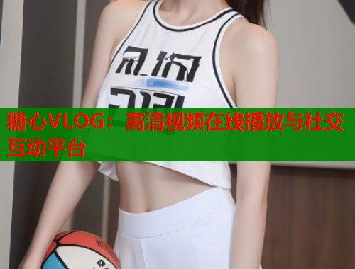 糖心VLOG：高清视频在线播放与社交互动平台