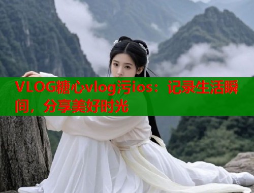 VLOG糖心vlog污ios：记录生活瞬间，分享美好时光