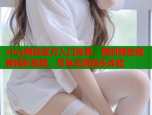 vlog网站官方入口免费，随时随地观看精彩视频，尽享无限娱乐体验
