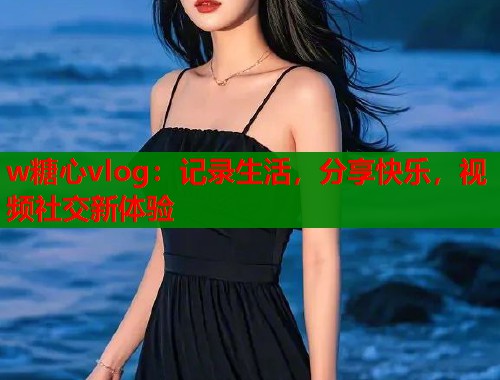 w糖心vlog：记录生活，分享快乐，视频社交新体验