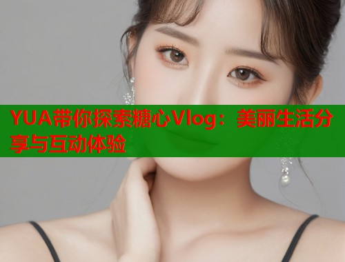 YUA带你探索糖心Vlog：美丽生活分享与互动体验