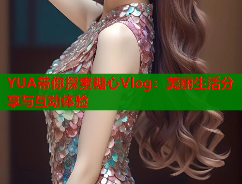 YUA带你探索糖心Vlog：美丽生活分享与互动体验