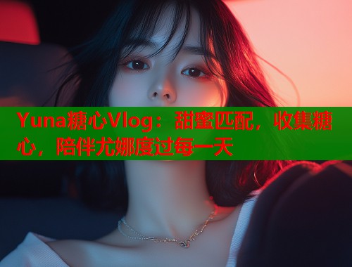 Yuna糖心Vlog：甜蜜匹配，收集糖心，陪伴尤娜度过每一天