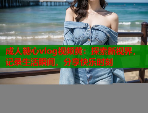 成人糖心vlog视频黄：探索新视界，记录生活瞬间，分享快乐时刻