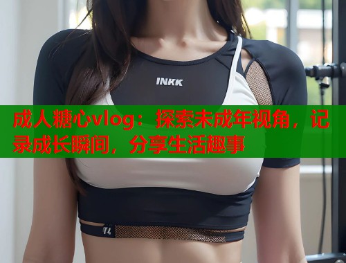 成人糖心vlog：探索未成年视角，记录成长瞬间，分享生活趣事