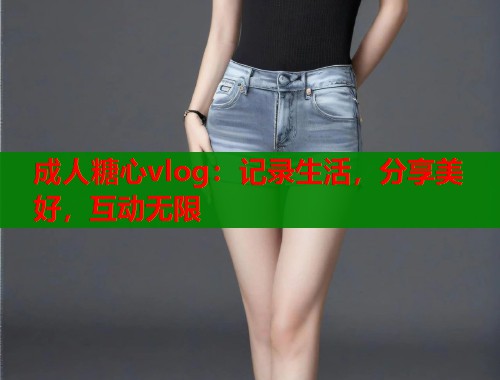 成人糖心vlog：记录生活，分享美好，互动无限