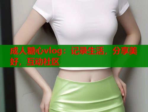 成人糖心vlog：记录生活，分享美好，互动社区