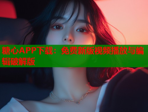 糖心APP下载：免费新版视频播放与编辑破解版
