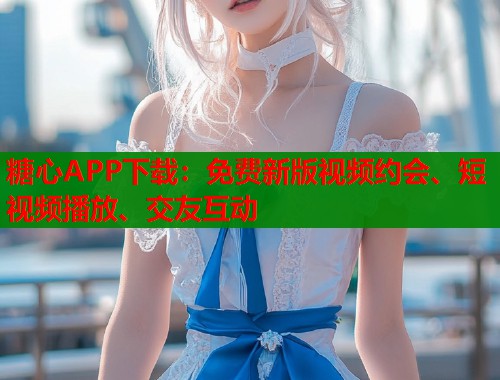 糖心APP下载：免费新版视频约会、短视频播放、交友互动