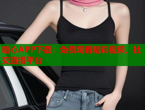 糖心APP下载：免费观看精彩视频，社交直播平台
