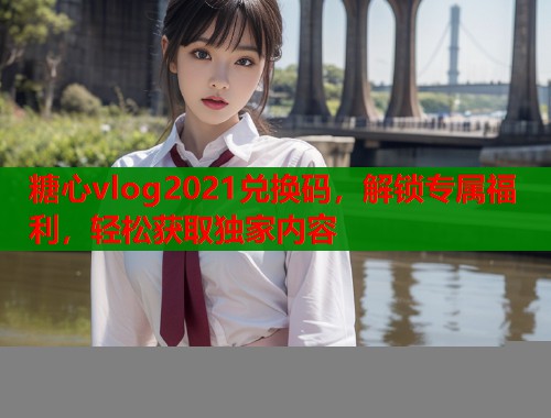 糖心vlog2021兑换码，解锁专属福利，轻松获取独家内容