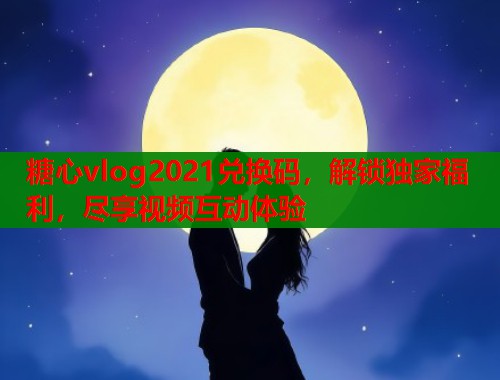 糖心vlog2021兑换码，解锁独家福利，尽享视频互动体验