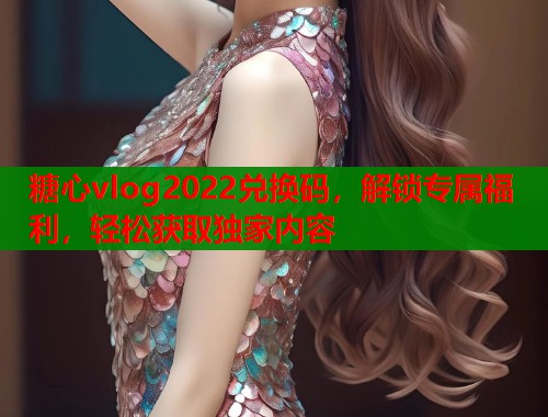 糖心vlog2022兑换码，解锁专属福利，轻松获取独家内容